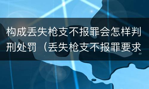 构成丢失枪支不报罪会怎样判刑处罚（丢失枪支不报罪要求造成了严重后果的才构成犯罪）