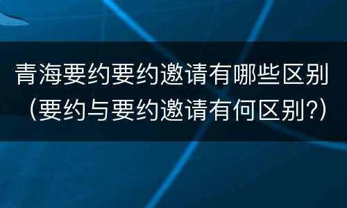 青海要约要约邀请有哪些区别（要约与要约邀请有何区别?）