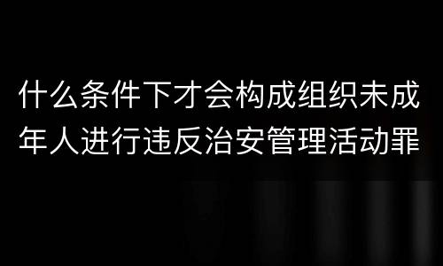 什么条件下才会构成组织未成年人进行违反治安管理活动罪