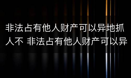 非法占有他人财产可以异地抓人不 非法占有他人财产可以异地抓人不起诉吗