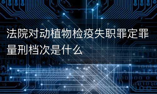 法院对动植物检疫失职罪定罪量刑档次是什么
