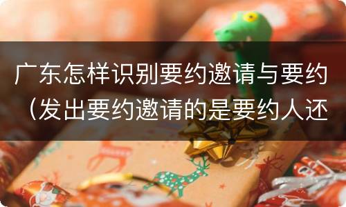 广东怎样识别要约邀请与要约（发出要约邀请的是要约人还是受要约人）
