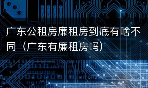 广东公租房廉租房到底有啥不同（广东有廉租房吗）