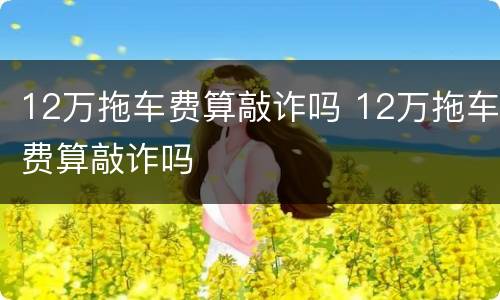 12万拖车费算敲诈吗 12万拖车费算敲诈吗