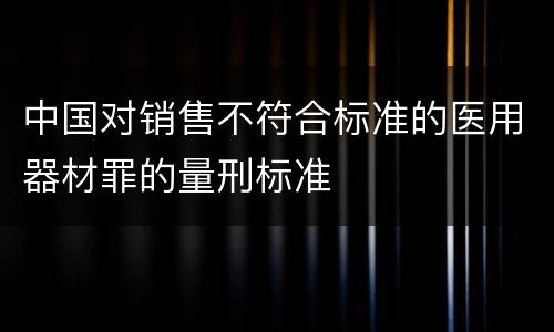 中国对销售不符合标准的医用器材罪的量刑标准