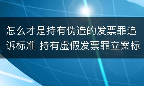 怎么才是持有伪造的发票罪追诉标准 持有虚假发票罪立案标准