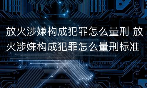 放火涉嫌构成犯罪怎么量刑 放火涉嫌构成犯罪怎么量刑标准