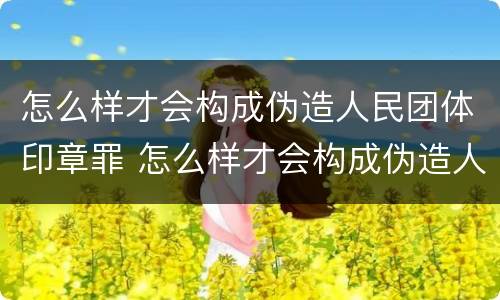 怎么样才会构成伪造人民团体印章罪 怎么样才会构成伪造人民团体印章罪呢