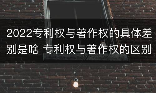 2022专利权与著作权的具体差别是啥 专利权与著作权的区别