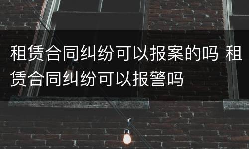 租赁合同纠纷可以报案的吗 租赁合同纠纷可以报警吗