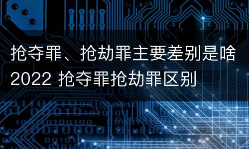 抢夺罪、抢劫罪主要差别是啥2022 抢夺罪抢劫罪区别