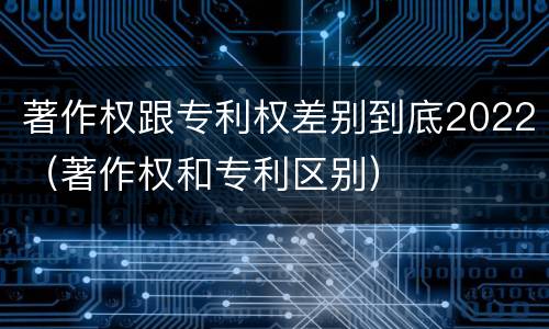 著作权跟专利权差别到底2022（著作权和专利区别）