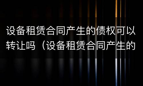 设备租赁合同产生的债权可以转让吗（设备租赁合同产生的债权可以转让吗怎么写）