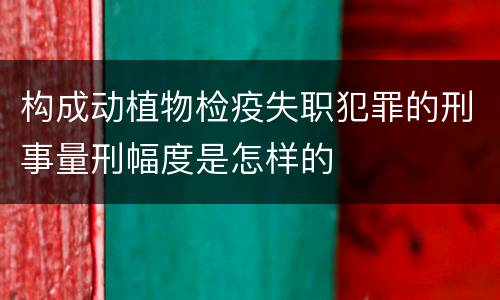 构成动植物检疫失职犯罪的刑事量刑幅度是怎样的