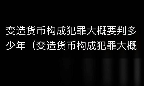 变造货币构成犯罪大概要判多少年（变造货币构成犯罪大概要判多少年呢）