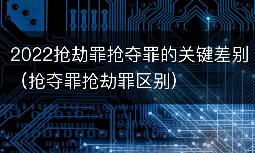 2022抢劫罪抢夺罪的关键差别（抢夺罪抢劫罪区别）