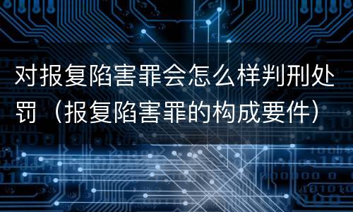 对报复陷害罪会怎么样判刑处罚（报复陷害罪的构成要件）