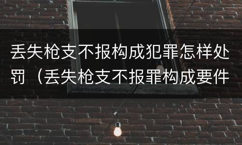 丢失枪支不报构成犯罪怎样处罚（丢失枪支不报罪构成要件）