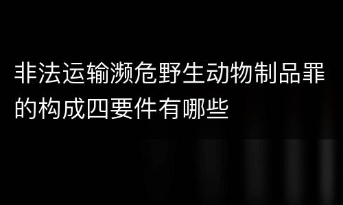 非法运输濒危野生动物制品罪的构成四要件有哪些