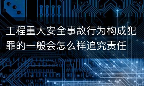 工程重大安全事故行为构成犯罪的一般会怎么样追究责任