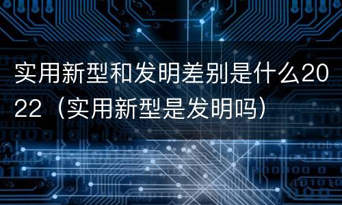 实用新型和发明差别是什么2022（实用新型是发明吗）