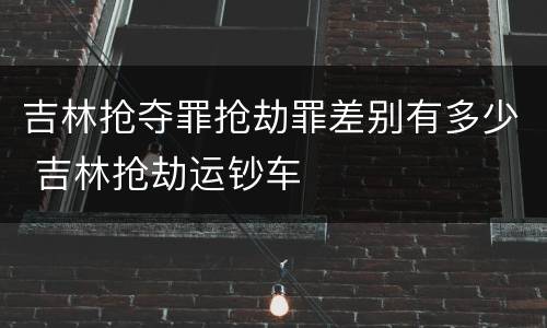 吉林抢夺罪抢劫罪差别有多少 吉林抢劫运钞车