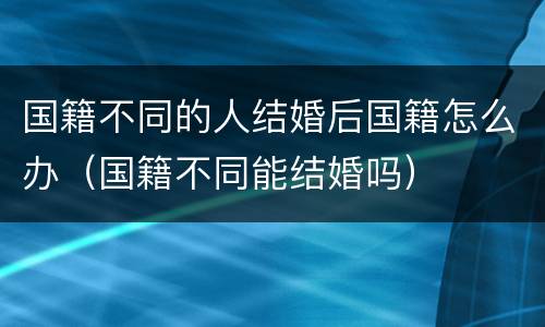 国籍不同的人结婚后国籍怎么办（国籍不同能结婚吗）