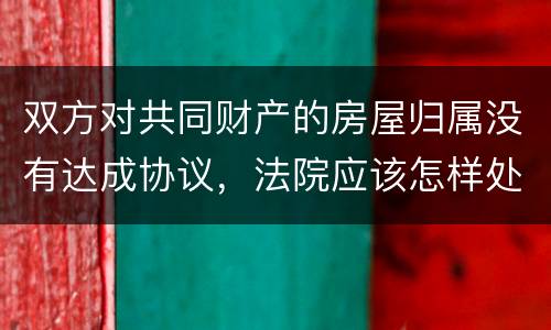 双方对共同财产的房屋归属没有达成协议，法院应该怎样处理