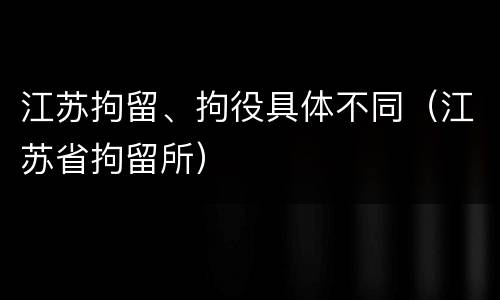 江苏拘留、拘役具体不同（江苏省拘留所）