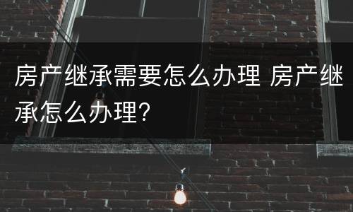 房产继承需要怎么办理 房产继承怎么办理?