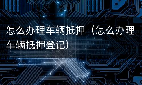 怎么办理车辆抵押（怎么办理车辆抵押登记）