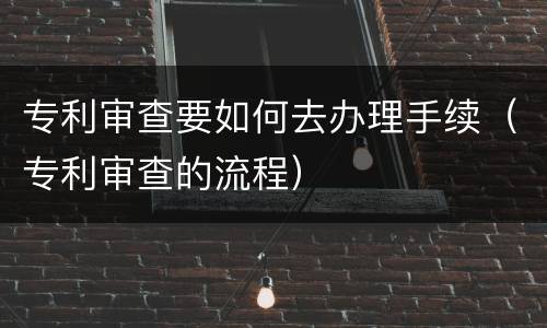 专利审查要如何去办理手续（专利审查的流程）