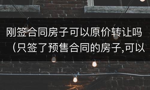 刚签合同房子可以原价转让吗（只签了预售合同的房子,可以转让么）