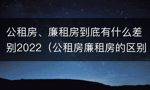公租房、廉租房到底有什么差别2022（公租房廉租房的区别有哪些）