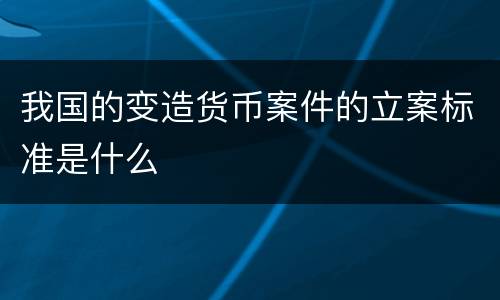 我国的变造货币案件的立案标准是什么