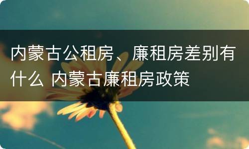 内蒙古公租房、廉租房差别有什么 内蒙古廉租房政策