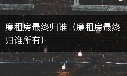 廉租房最终归谁（廉租房最终归谁所有）