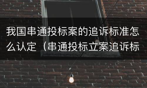 我国串通投标案的追诉标准怎么认定（串通投标立案追诉标准）