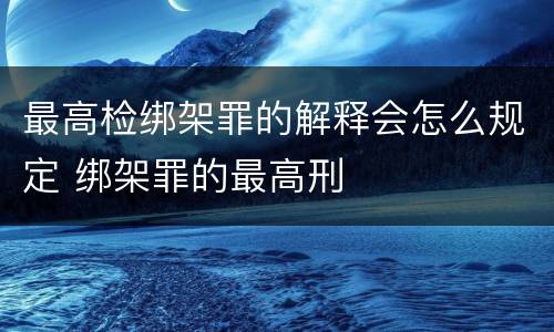 最高检绑架罪的解释会怎么规定 绑架罪的最高刑