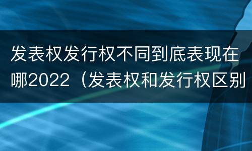 发表权发行权不同到底表现在哪2022（发表权和发行权区别）