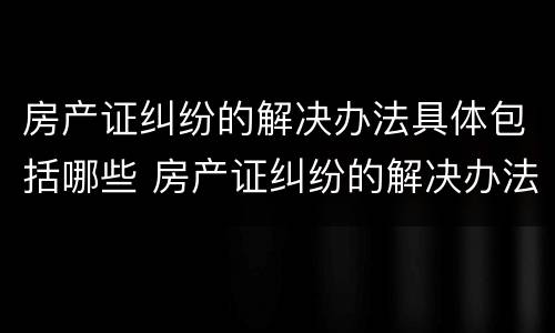 房产证纠纷的解决办法具体包括哪些 房产证纠纷的解决办法具体包括哪些