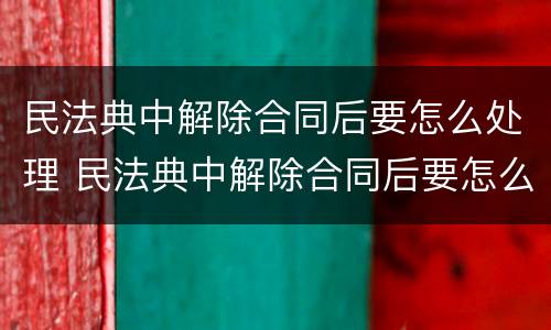 民法典中解除合同后要怎么处理 民法典中解除合同后要怎么处理才有效