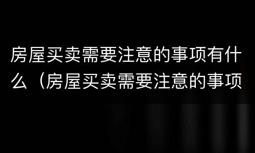 房屋买卖需要注意的事项有什么（房屋买卖需要注意的事项有什么要求）
