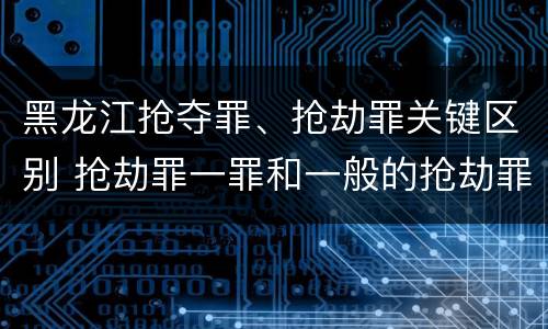 黑龙江抢夺罪、抢劫罪关键区别 抢劫罪一罪和一般的抢劫罪