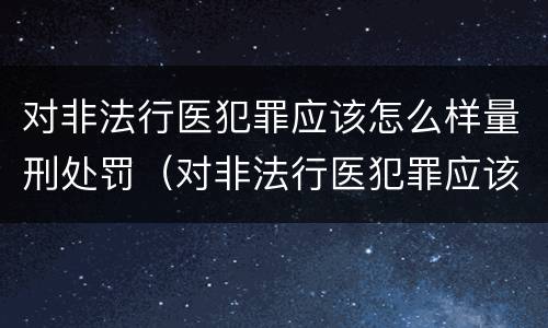 对非法行医犯罪应该怎么样量刑处罚（对非法行医犯罪应该怎么样量刑处罚案例）