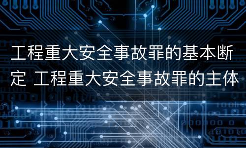 工程重大安全事故罪的基本断定 工程重大安全事故罪的主体是什么
