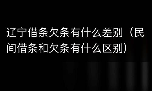 辽宁借条欠条有什么差别（民间借条和欠条有什么区别）