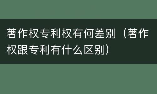 著作权专利权有何差别（著作权跟专利有什么区别）