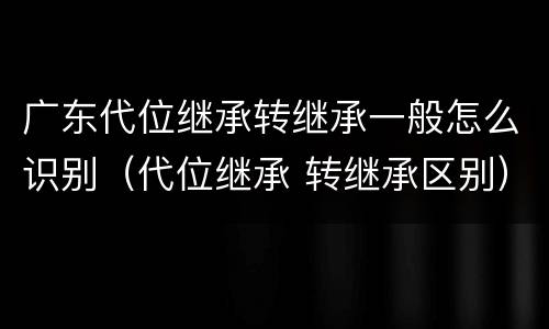 广东代位继承转继承一般怎么识别（代位继承 转继承区别）