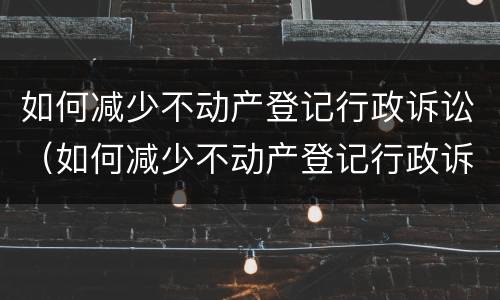 如何减少不动产登记行政诉讼（如何减少不动产登记行政诉讼费用）